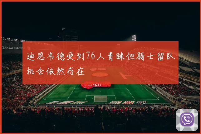 迪恩韦德受到76人青睐但骑士留队机会依然存在