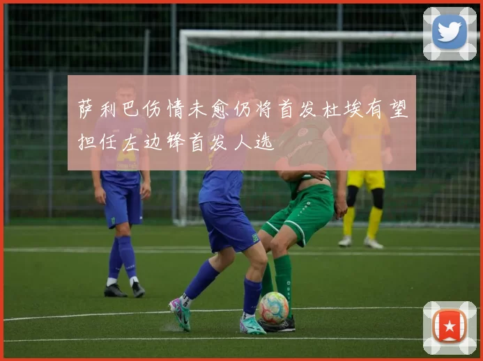 萨利巴伤情未愈仍将首发杜埃有望担任左边锋首发人选