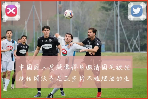 中国商人质疑佛得角邀请国足被拒绝传闻沃齐尼亚坚持不碰烟酒的生活方式