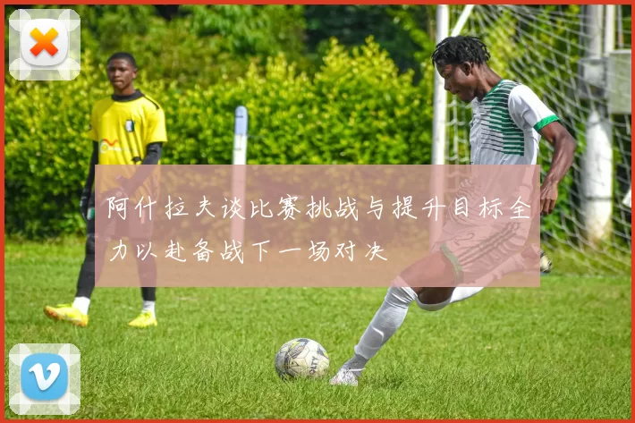 阿什拉夫谈比赛挑战与提升目标全力以赴备战下一场对决