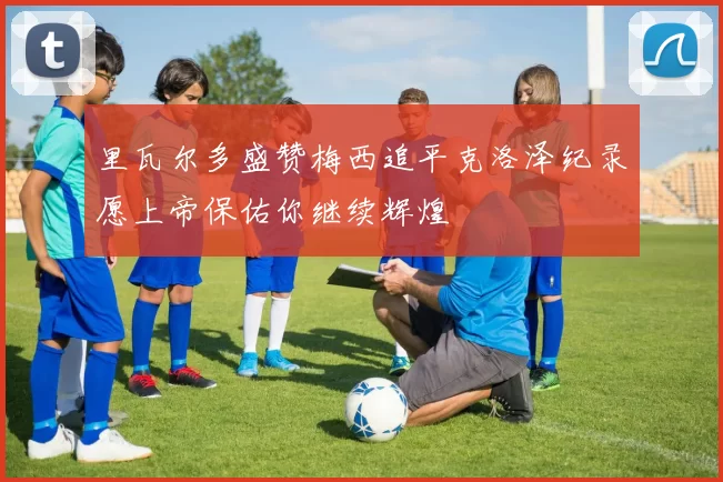 里瓦尔多盛赞梅西追平克洛泽纪录愿上帝保佑你继续辉煌