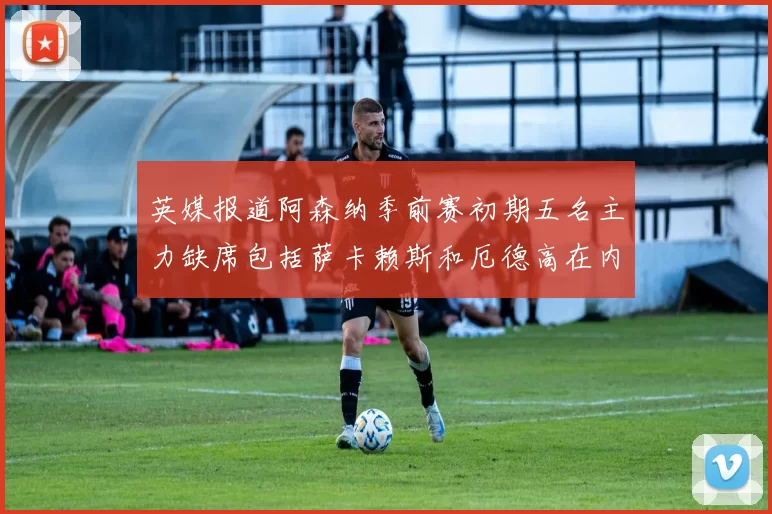 英媒报道阿森纳季前赛初期五名主力缺席包括萨卡赖斯和厄德高在内